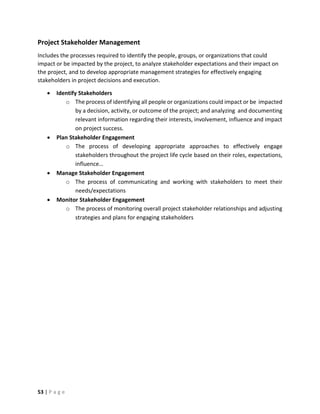 53 | P a g e
Project Stakeholder Management
Includes the processes required to identify the people, groups, or organizations that could
impact or be impacted by the project, to analyze stakeholder expectations and their impact on
the project, and to develop appropriate management strategies for effectively engaging
stakeholders in project decisions and execution.
 Identify Stakeholders
o The process of identifying all people or organizations could impact or be impacted
by a decision, activity, or outcome of the project; and analyzing and documenting
relevant information regarding their interests, involvement, influence and impact
on project success.
 Plan Stakeholder Engagement
o The process of developing appropriate approaches to effectively engage
stakeholders throughout the project life cycle based on their roles, expectations,
influence…
 Manage Stakeholder Engagement
o The process of communicating and working with stakeholders to meet their
needs/expectations
 Monitor Stakeholder Engagement
o The process of monitoring overall project stakeholder relationships and adjusting
strategies and plans for engaging stakeholders
 