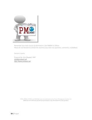54 | P a g e
Remember your main source of information is the PMBOK 6h Edition.
Please do not hesitate to contact me anytime if you have any questions, comments, or feedback.
Success is yours,
Prepared By: Amr Miqdadi, PMP
info@pmlead.net
http://www.pmlead.net
PMI®, PMP®, CAPM® and PMBOK® Guide are trademarks of the Project Management Institute, Inc.
PMI® has not endorsed and did not participate in the development of this product.
 