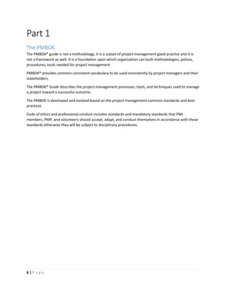 6 | P a g e
Part 1
The PMBOK
The PMBOK® guide is not a methodology, it is a subset of project management good practice and it is
not a framework as well. It is a foundation upon which organization can built methodologies, polices,
procedures, tools needed for project management
PMBOK® provides common consistent vocabulary to be used consistently by project managers and their
stakeholders.
The PMBOK® Guide describes the project management processes, tools, and techniques used to manage
a project toward a successful outcome.
The PMBOK is developed and evolved based on the project management common standards and best
practices
Code of ethics and professional conduct includes standards and mandatory standards that PMI
members, PMP, and volunteers should accept, adapt, and conduct themselves in accordance with these
standards otherwise they will be subject to disciplinary procedures.
 