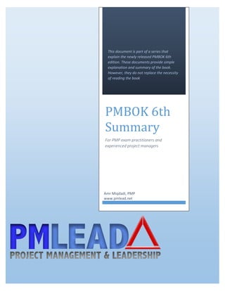 1 | P a g e
This document is part of a series that
explain the newly released PMBOK 6th
edition. These documents provide simple
explanation and summary of the book.
However, they do not replace the necessity
of reading the book
PMBOK 6th
Summary
For PMP exam practitioners and
experienced project managers
Amr Miqdadi, PMP
www.pmlead.net
 