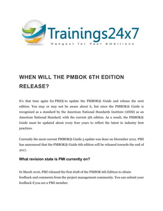 WHEN WILL THE PMBOK 6TH EDITION
RELEASE?
It’s that time again for PMI® to update the PMBOK® Guide and release the next
edition. You may or may not be aware about it, but since the PMBOK® Guide is
recognized as a standard by the American National Standards Institute (ANSI) as an
American National Standard, with the current 5th edition. As a result, the PMBOK®
Guide must be updated about every four years to reflect the latest in industry best
practices.
Currently the most current PMBOK® Guide 5 update was done on December 2012. PMI
has announced that the PMBOK® Guide 6th edition will be released towards the end of
2017.
What revision state is PMI currently on?
In March 2016, PMI released the first draft of the PMBOK 6th Edition to obtain
feedback and comments from the project management community. You can submit your
feedback if you are a PMI member.