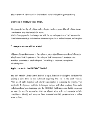 The PMBOK 6th Edition will be finalized and published by third quarter of 2017
Changes in PMBOK 6th edition.
Big change is that the 5th edition had 13 chapters and 415 pages. The 6th edition has 10
chapters and may only contain 84 pages.
Much of the page reduction is expected with the upcoming version of PMI because the
6th edition does not go into detail on all of the inputs, tools and techniques, and outputs
3 new processes will be added
• Manage Project Knowledge → Executing → Integration Management knowledge area.
• Implement Risk Responses → Executing → Risk Management knowledge area.
• Control Resources → Monitoring and Controlling → Resource Management
knowledge area.
Agile comes to the PMBOK®
Guide?
The next PMBoK Guide Edition the use of agile, iterative and adaptive environments
playing a role. Here is the statement regarding this out of the draft version:
“The use of agile, iterative and adaptive approaches is increasing in projects. This
applies to development methods, techniques, outputs and other practices. Some agile
techniques have been integrated into the PMBOK® Guide processes. In this topic area
we describe specific approaches that are aligned with agile environments to help
practitioners identify and integrate these practices into their projects where it makes
sense to do so.