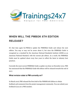 WHEN WILL THE PMBOK 6TH EDITION
RELEASE?
It’s that time again for PMI® to update the PMBOK® Guide and release the next
edition. You may or may not be aware about it, but since the PMBOK® Guide is
recognized as a standard by the American National Standards Institute (ANSI) as an
American National Standard, with the current 5th edition. As a result, the PMBOK®
Guide must be updated about every four years to reflect the latest in industry best
practices.
Currently the most current PMBOK® Guide 5 update was done on December 2012. PMI
has announced that the PMBOK® Guide 6th edition will be released towards the end of
2017.
What revision state is PMI currently on?
In March 2016, PMI released the first draft of the PMBOK 6th Edition to obtain
feedback and comments from the project management community. You can submit your
feedback if you are a PMI member.
 