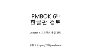 PMBOK 6th
한글판 검토
Chapter 4. 프로젝트 통합 관리
용환성 (hsyong71@gmail.com)
 