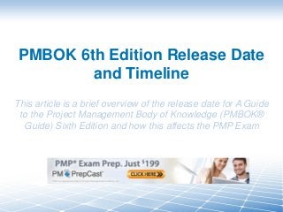 PMBOK 6th Edition Release Date
and Timeline
This article is a brief overview of the release date for A Guide
to the Project Management Body of Knowledge (PMBOK®
Guide) Sixth Edition and how this affects the PMP Exam
 