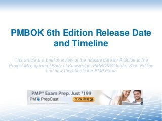 PMBOK 6th Edition Release Date
and Timeline
This article is a brief overview of the release date for A Guide to the
Project Management Body of Knowledge (PMBOK® Guide) Sixth Edition
and how this affects the PMP Exam
 