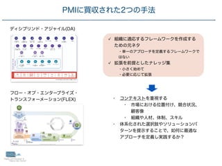 10
PMIに買収された2つの手法
組織に適応するフレームワークを作成する
ための元ネタ
・単一のアプローチを定義するフレームワークで
はない
拡張を前提としたナレッジ集
・小さく始めて
・必要に応じて拡張
ディシプリンド・アジャイル(DA)
フロー・オブ・エンタープライズ・
 
トランスフォーメーション(FLEX) • コンテキストを重視する
• 市場における位置付け、競合状況、
顧客像
• 組織や人材、体制、スキル
• 体系化された選択肢やソリューションパ
ターンを提示することで、如何に最適な
アプローチを定義し実践するか？
 