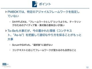 12
PMBOKでは、特定のアジャイルフレームワークを指定し
ていない
• DAやFLEXは、 フレームワークとして というよりも、テーラリン
グのためのアイディア集・素材集の意味合いが強い
To-Beも大事だが、今の置かれた環境（コンテキス
ト、 As-Is ）を把握して適切なやり方を採ることがもっと
大事
• ScrumやSAFeも、 選択肢 に過ぎない
• コンテキストに応じてフレームワークが変わるのも自然なこと
ポイント
 