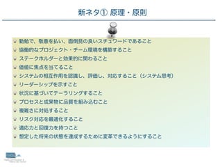 15
勤勉で、敬意を払い、面倒見の良いスチュワードであること
協働的なプロジェクト・チーム環境を構築すること
ステークホルダーと効果的に関わること
価値に焦点を当てること
システムの相互作用を認識し、評価し、対応すること（システム思考）
リーダーシップを示すこと
状況に基づいてテーラリングすること
プロセスと成果物に品質を組み込むこと
複雑さに対処すること
リスク対応を最適化すること
適応力と回復力を持つこと
想定した将来の状態を達成するために変革できるようにすること
 新ネタ① 原理・原則
 