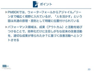 23
PMBOKでは、ウォーターフォールからアジャイル／リー
ンまで幅広く視野に入れているが、「人を活かす」という
面は共通の原理・原則として明確に位置付けられている
パフォーマンス領域は、成果（アウトカム）と活動を結び
つけることで、効率化だけに注目しがちな従来の改善活動
を、適切な成果が得られたか？に基づく改善活動へとシフ
トさせる
ポイント
 