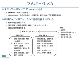 26
スチュワードシップ（Stewardship）
• steward：執事・財産管理人
• stewardship：他人から預かった資産を、責任をもって管理運用すること
PMBOKガイドでは、3つの側面を提示している
• 何かの世話を任される
• 責任を持って資源を計画し資料しマネジメントする
• 価値と倫理を維持する
「スチュワードシップ」
スチュワードシップ
• 組織、組織目標、戦略
への準拠
• メンバーへのコミット
メントと敬意
• 組織の財政、資材、資
源の監理
• 権限、説明責任、実行
責任への理解
組織内責任
• 環境持続性、組織の資
材や天然資源の利用
• 組織とパートナー等の
ステークホルダーとの
関係
• 市場、社会的コミュニ
ティ、地域への影響
組織外責任
「義務」
誠実さ
他者の面倒を見ること
信頼されること
コンプラアンス
 