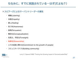 27
スピアーズによるサーバントリーダーの属性
• 傾聴(Listening)
• 共感(Empathy)
• 癒し(Healing)
• 気づき(Awareness)
• 説得(Persuasion)
• 概念化(Conceptualization)
• 先見力、予見力(Foresight)
• 執事役(Stewardship)
• 人々の成長に関わる(Commitment to the growth of people)
• コミュニティづくり(Building community)
ちなみに、すでに実践されている…はず(だよね？）
Larry C. Spears(1998) Tracing the Growing Impact of ServantLeaderShip
 