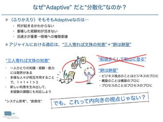 29
（ふりかえり）そもそもAdaptiveなのは…
• 何が起きるかわからない
• 蓄積した経験知が活きない
• 迅速さが重要→現場への権限委譲
アジャイルにおける適応は、 三人寄れば文殊の知恵 ＋ は 屋
なぜ Adaptive だと 分散化 なのか？
三人寄れば文殊の知恵
• 一人ひとりの知識・経験・能力
には限界がある
• 多様な人々が相互作用すること
で、１＋１＋１＞３
• 新しい知恵を生み出して、
 
未経験の課題にも対応しよう
システム思考 、 創発性
は 屋
・ビジネス視点のことはビジネスのプロに
・構築のことは構築のプロに
・プロセスのことはプロセスのプロに
船頭多くして船山に登る
でも、これって内向きの視点じゃない？
 