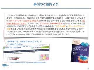 3
事前のご案内より
「アジャイルが組み込まれるらしい」と長らく になっていた、PMBOKガイド第７版がいよい
よリリースされました。それに合わせて「PMPの試験が変わるのか？」と戦々恐々としている世
の ウォーターフォールLoveなみなさん 向けの解説セミナーがあちこちで開催されています（ち
なみに私もやってます）。しかし、世の アジャイルLoveなみなさん 向けのセミナーはあまり見
かけません。PMIがアジャイルもスコープ内に入れる中で、 スクラム教 や スケールドアジャイ
ル教 を信奉しているみなさんの教典や生活には何の影響も変化ももたらさないのでしょうか？
このセミナーでは、PMBOKガイド７における取り込み方から見えるアジャイルの捉え方と、そ
れがアジャイルLoveな人達にどんな意味を持つかを考えてみたいと思います。
https://www.learningtree.co.jp/seminar/agile20220203.html
そもそも「今、なぜアジャイルなの？」と
いう方はこちらも。
 