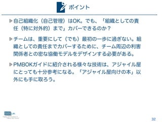 32
自己組織化（自己管理）はOK。でも、「組織としての責
任（特に対外的）まで」カバーできるのか？
チームは、重要にして（でも）最初の一歩に過ぎない。組
織としての責任までカバーするために、チーム周辺の利害
関係者との密な協働モデルをデザインする必要がある。
PMBOKガイドに紹介される様々な技術は、アジャイル屋
にとっても十分参考になる。「アジャイル屋向けの本」以
外にも手に取ろう。
ポイント
 