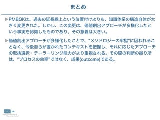 33
PMBOKは、過去の延長線上という位置付けよりも、知識体系の構造自体が大
きく変更された。しかし、この変更は、価値創出アプローチが多様化したと
いう事実を認識したものであり、その意義は大きい。
価値創出アプローチが多様化したことで、 メソドロジーの牢獄 に囚われるこ
となく、今後自らが置かれたコンテキストを把握し、それに応じたアプローチ
の取捨選択・テーラーリング能力がより重視される。その際の判断の拠り所
は、 プロセスの効率 ではなく、成果(outcome)である。
まとめ
 