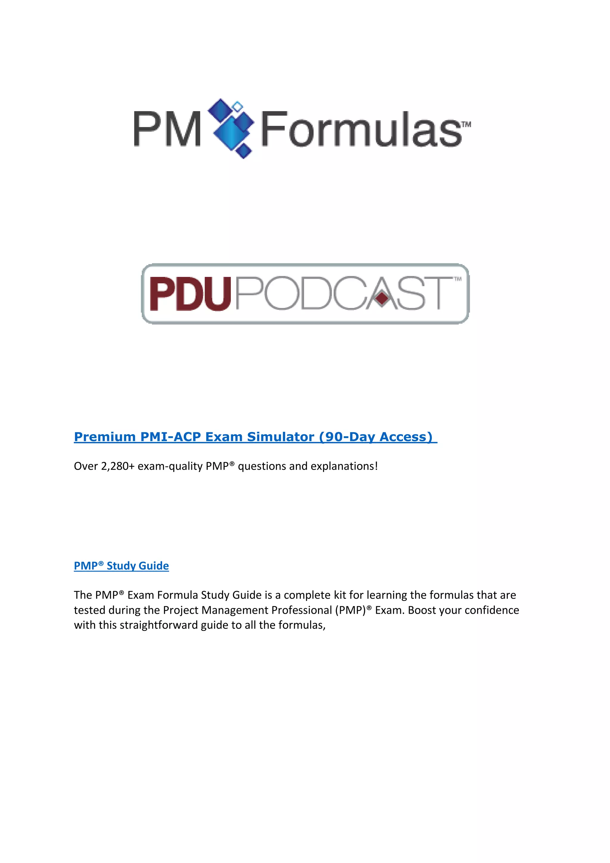 Premium PMI-ACP Exam Simulator (90-Day Access)
Over 2,280+ exam-quality PMP® questions and explanations!
PMP® Study Guide
The PMP® Exam Formula Study Guide is a complete kit for learning the formulas that are
tested during the Project Management Professional (PMP)® Exam. Boost your confidence
with this straightforward guide to all the formulas,
 