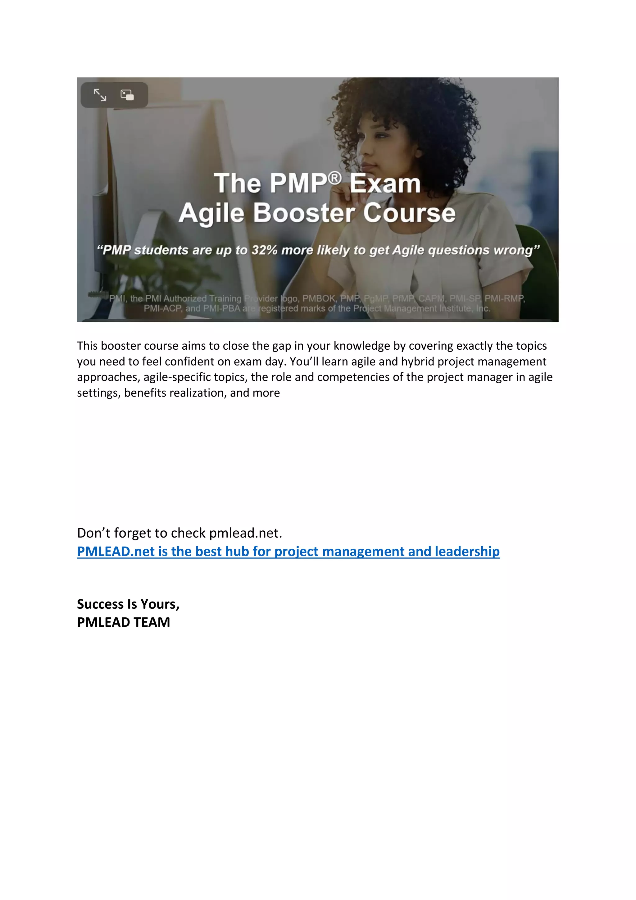 This booster course aims to close the gap in your knowledge by covering exactly the topics
you need to feel confident on exam day. You’ll learn agile and hybrid project management
approaches, agile-specific topics, the role and competencies of the project manager in agile
settings, benefits realization, and more
Don’t forget to check pmlead.net.
PMLEAD.net is the best hub for project management and leadership
Success Is Yours,
PMLEAD TEAM
 