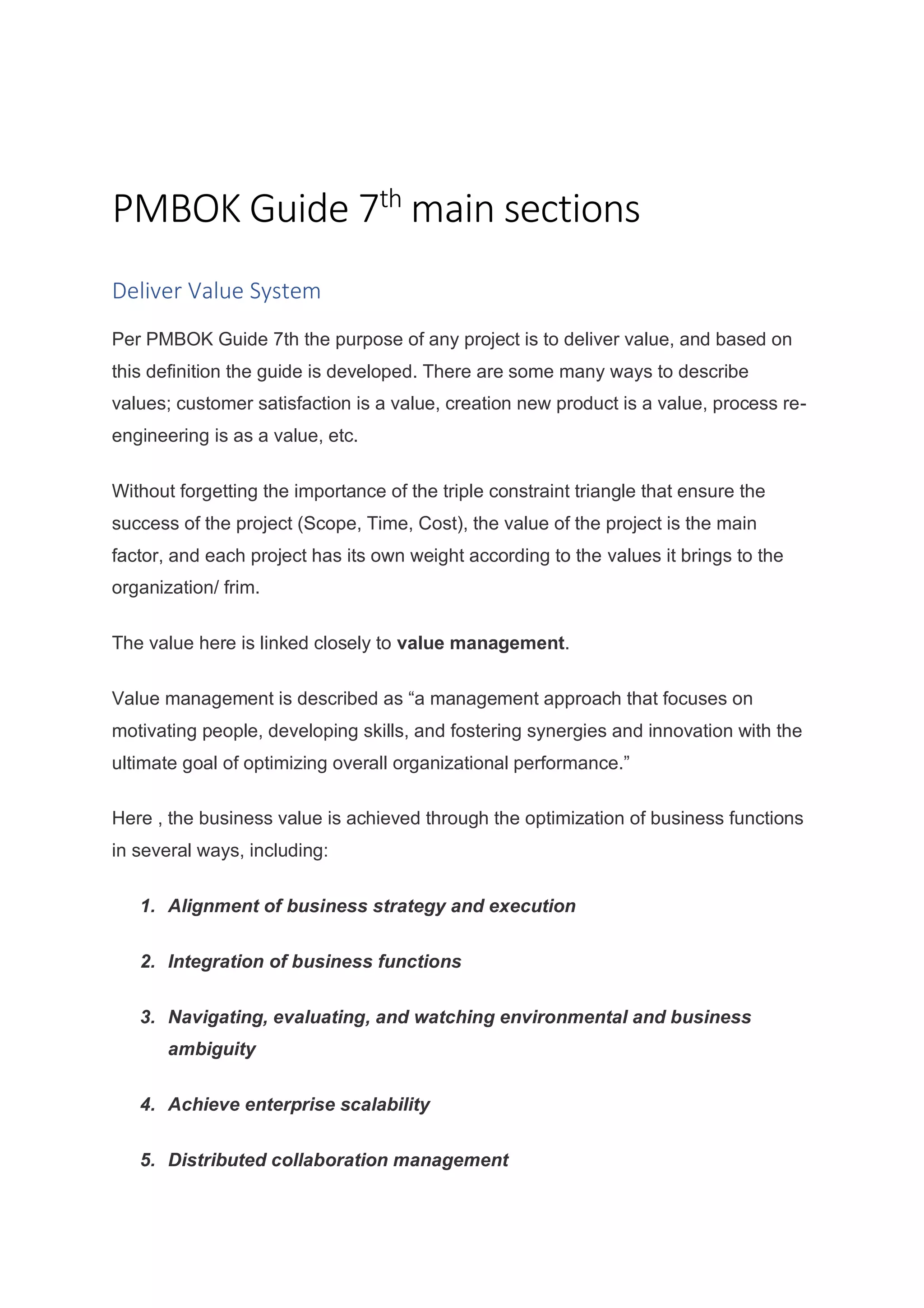 PMBOK Guide 7th
main sections
Deliver Value System
Per PMBOK Guide 7th the purpose of any project is to deliver value, and based on
this definition the guide is developed. There are some many ways to describe
values; customer satisfaction is a value, creation new product is a value, process re-
engineering is as a value, etc.
Without forgetting the importance of the triple constraint triangle that ensure the
success of the project (Scope, Time, Cost), the value of the project is the main
factor, and each project has its own weight according to the values it brings to the
organization/ frim.
The value here is linked closely to value management.
Value management is described as “a management approach that focuses on
motivating people, developing skills, and fostering synergies and innovation with the
ultimate goal of optimizing overall organizational performance.”
Here , the business value is achieved through the optimization of business functions
in several ways, including:
1. Alignment of business strategy and execution
2. Integration of business functions
3. Navigating, evaluating, and watching environmental and business
ambiguity
4. Achieve enterprise scalability
5. Distributed collaboration management
 