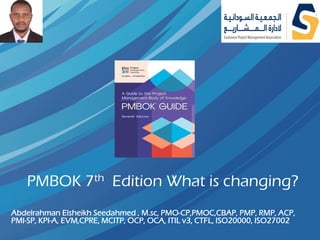 PMBOK 7th Edition What is changing?
Abdelrahman Elsheikh Seedahmed , M.sc, PMO-CP,PMOC,CBAP, PMP, RMP, ACP,
PMI-SP, KPI-A, EVM,CPRE, MCITP, OCP, OCA, ITIL v3, CTFL, ISO20000, ISO27002
 