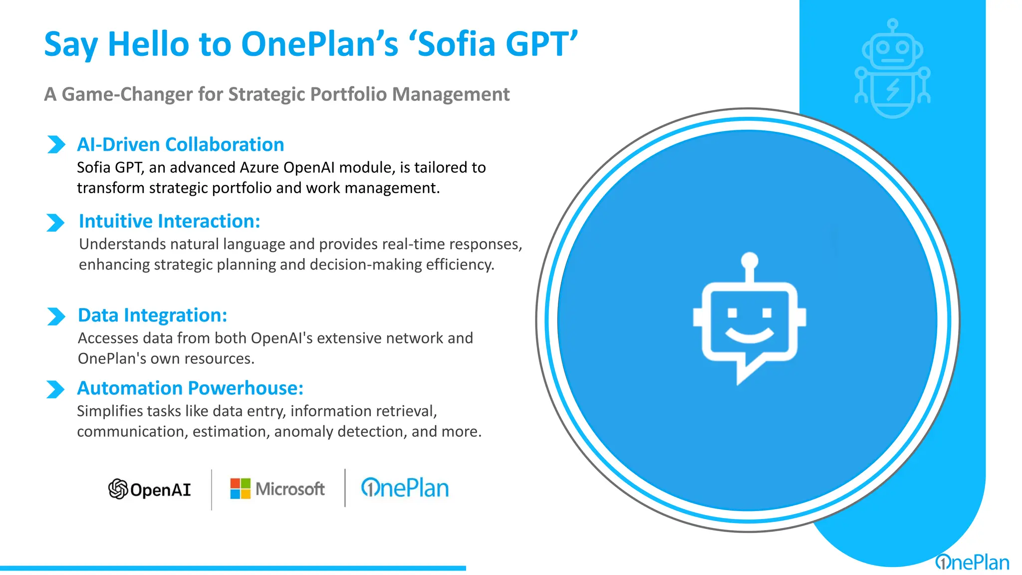 Say Hello to OnePlan’s ‘Sofia GPT’
A Game-Changer for Strategic Portfolio Management
Data Integration:
Accesses data from both OpenAI's extensive network and
OnePlan's own resources.
AI-Driven Collaboration
Sofia GPT, an advanced Azure OpenAI module, is tailored to
transform strategic portfolio and work management.
Intuitive Interaction:
Understands natural language and provides real-time responses,
enhancing strategic planning and decision-making efficiency.
Automation Powerhouse:
Simplifies tasks like data entry, information retrieval,
communication, estimation, anomaly detection, and more.
 