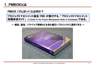 - 2 -copyright (C) 2015 Réalise Process Design co.,Ltd . All rights reserved.
１．ＰＭＢＯＫとは
プロジェクトマネジメント協会(PMI)が発行する、「プロジェクトマネジメント
知識体系ガイド」 （A Guide to the Project Management Body of Knowledge）である。
PMBOK （ぴんぼっく）とは何か？
∼ 建設、製造、ソフトウェア開発などを含む幅広いプロジェクトに適用できる ∼
 
