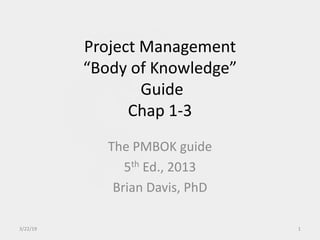 Project Management
“Body of Knowledge”
Guide
Chap 1-3
The PMBOK guide
5th Ed., 2013
Brian Davis, PhD
3/22/19 1
 