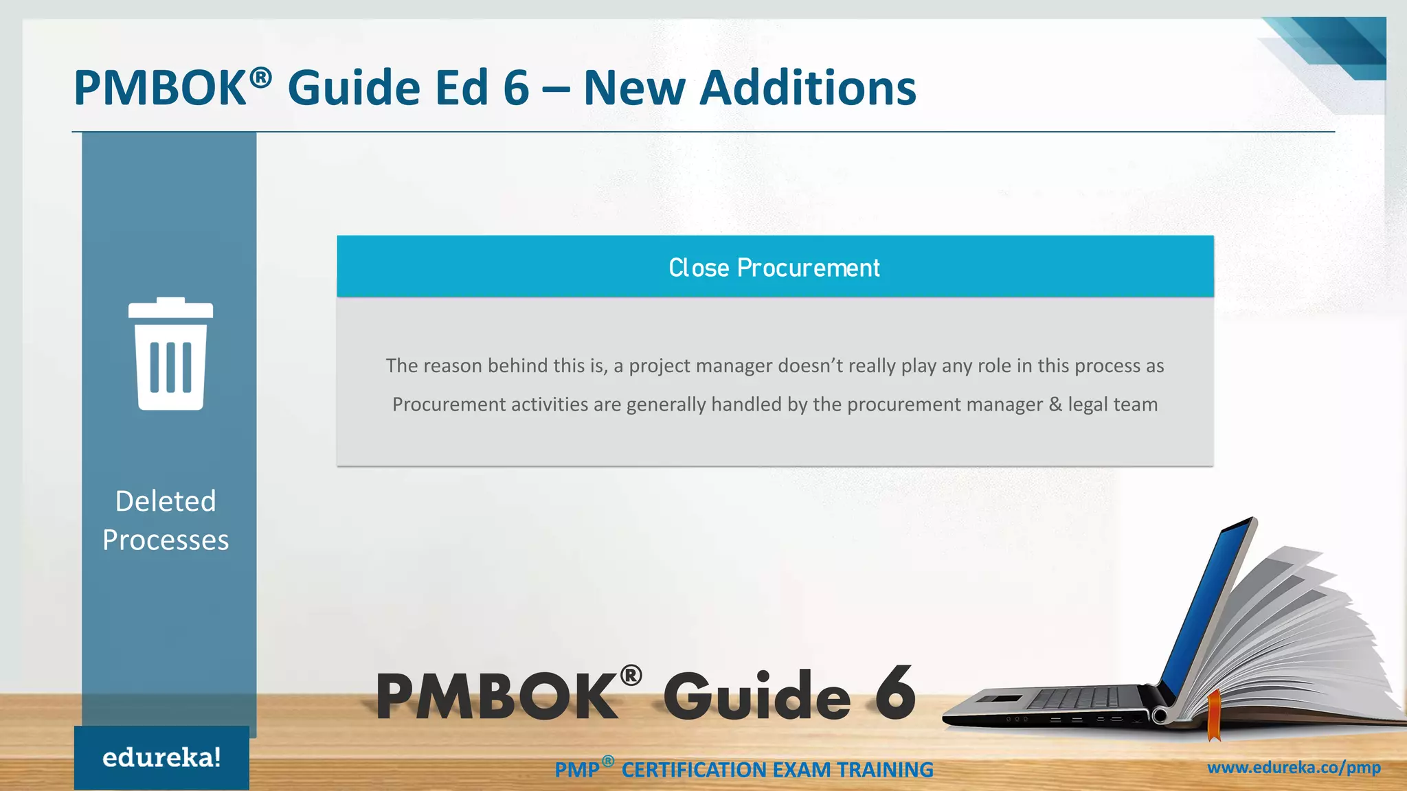 PMP® CERTIFICATION EXAM TRAINING www.edureka.co/pmp
The reason behind this is, a project manager doesn’t really play any role in this process as
Procurement activities are generally handled by the procurement manager & legal team
PMBOK® Guide Ed 6 – New Additions
Close Procurement
Deleted
Processes
PMBOK®
Guide
 