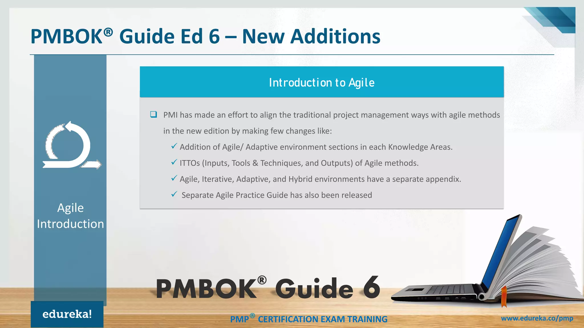 PMP® CERTIFICATION EXAM TRAINING www.edureka.co/pmp
❑ PMI has made an effort to align the traditional project management ways with agile methods
in the new edition by making few changes like:
✓ Addition of Agile/ Adaptive environment sections in each Knowledge Areas.
✓ ITTOs (Inputs, Tools & Techniques, and Outputs) of Agile methods.
✓ Agile, Iterative, Adaptive, and Hybrid environments have a separate appendix.
✓ Separate Agile Practice Guide has also been released
PMBOK® Guide Ed 6 – New Additions
Introduction to Agile
Agile
Introduction
PMBOK®
Guide
 