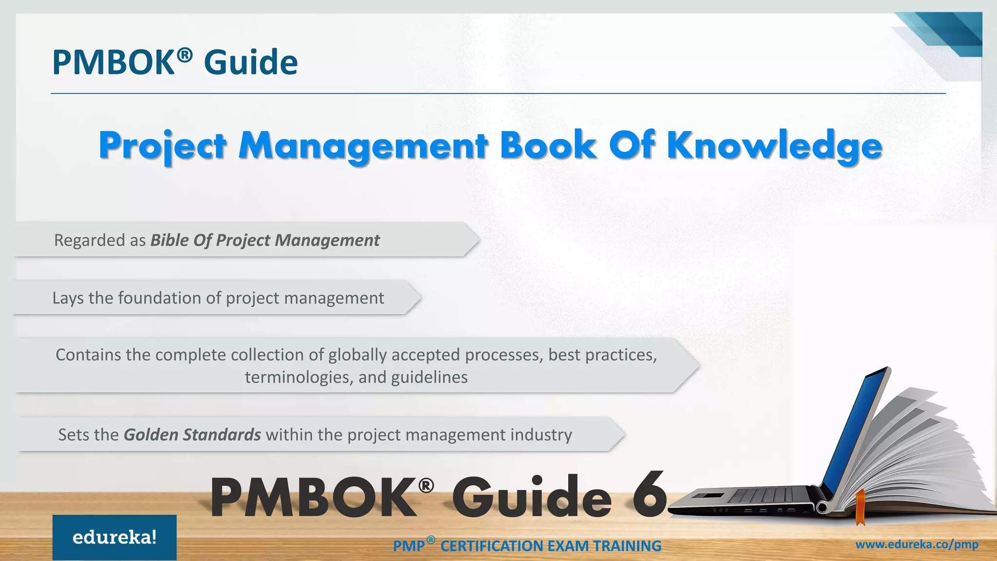 PMP® CERTIFICATION EXAM TRAINING www.edureka.co/pmp
PMBOK® Guide
Project Management Book Of Knowledge
Regarded as Bible Of Project Management
Lays the foundation of project management
Contains the complete collection of globally accepted processes, best practices,
terminologies, and guidelines
Sets the Golden Standards within the project management industry
PMBOK®
Guide
 