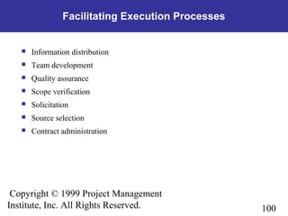 100
Copyright © 1999 Project Management
Institute, Inc. All Rights Reserved.
Facilitating Execution Processes
 Information distribution
 Team development
 Quality assurance
 Scope verification
 Solicitation
 Source selection
 Contract administration
 