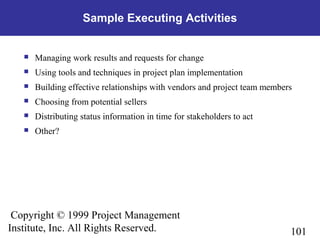 101
Copyright © 1999 Project Management
Institute, Inc. All Rights Reserved.
Sample Executing Activities
 Managing work results and requests for change
 Using tools and techniques in project plan implementation
 Building effective relationships with vendors and project team members
 Choosing from potential sellers
 Distributing status information in time for stakeholders to act
 Other?
 