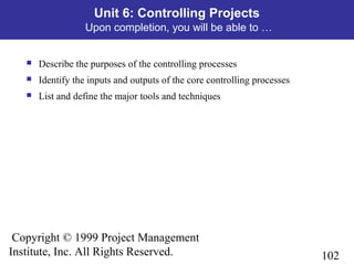 102
Copyright © 1999 Project Management
Institute, Inc. All Rights Reserved.
Unit 6: Controlling Projects
Upon completion, you will be able to …
 Describe the purposes of the controlling processes
 Identify the inputs and outputs of the core controlling processes
 List and define the major tools and techniques
 