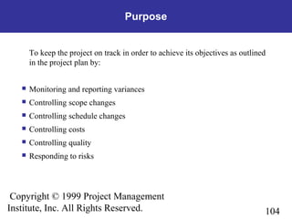 104
Copyright © 1999 Project Management
Institute, Inc. All Rights Reserved.
Purpose
To keep the project on track in order to achieve its objectives as outlined
in the project plan by:
 Monitoring and reporting variances
 Controlling scope changes
 Controlling schedule changes
 Controlling costs
 Controlling quality
 Responding to risks
 