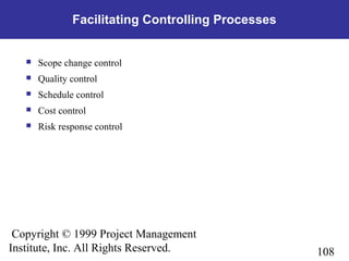 108
Copyright © 1999 Project Management
Institute, Inc. All Rights Reserved.
Facilitating Controlling Processes
 Scope change control
 Quality control
 Schedule control
 Cost control
 Risk response control
 