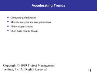 11
Copyright © 1999 Project Management
Institute, Inc. All Rights Reserved.
Accelerating Trends
 Corporate globalization
 Massive mergers and reorganizations
 Flatter organizations
 Short-term results driven
 