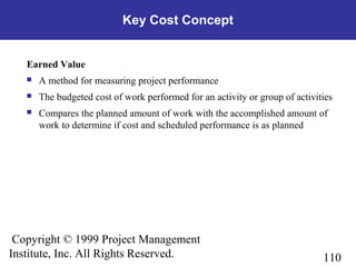 110
Copyright © 1999 Project Management
Institute, Inc. All Rights Reserved.
Key Cost Concept
Earned Value
 A method for measuring project performance
 The budgeted cost of work performed for an activity or group of activities
 Compares the planned amount of work with the accomplished amount of
work to determine if cost and scheduled performance is as planned
 