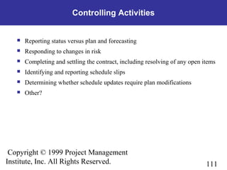 111
Copyright © 1999 Project Management
Institute, Inc. All Rights Reserved.
Controlling Activities
 Reporting status versus plan and forecasting
 Responding to changes in risk
 Completing and settling the contract, including resolving of any open items
 Identifying and reporting schedule slips
 Determining whether schedule updates require plan modifications
 Other?
 
