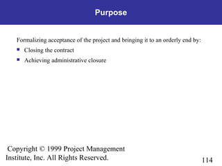 114
Copyright © 1999 Project Management
Institute, Inc. All Rights Reserved.
Purpose
Formalizing acceptance of the project and bringing it to an orderly end by:
 Closing the contract
 Achieving administrative closure
 