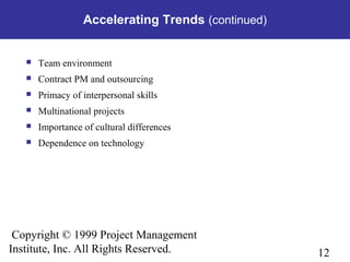 12
Copyright © 1999 Project Management
Institute, Inc. All Rights Reserved.
Accelerating Trends (continued)
 Team environment
 Contract PM and outsourcing
 Primacy of interpersonal skills
 Multinational projects
 Importance of cultural differences
 Dependence on technology
 