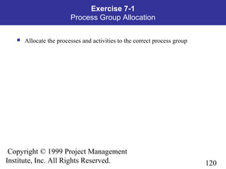 120
Copyright © 1999 Project Management
Institute, Inc. All Rights Reserved.
Exercise 7-1
Process Group Allocation
 Allocate the processes and activities to the correct process group
 