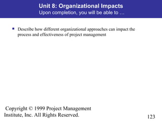 123
Copyright © 1999 Project Management
Institute, Inc. All Rights Reserved.
Unit 8: Organizational Impacts
Upon completion, you will be able to …
 Describe how different organizational approaches can impact the
process and effectiveness of project management
 