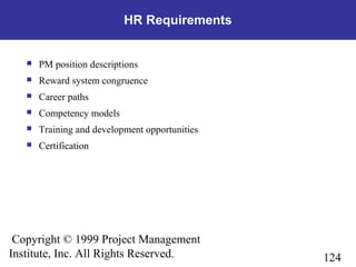 124
Copyright © 1999 Project Management
Institute, Inc. All Rights Reserved.
HR Requirements
 PM position descriptions
 Reward system congruence
 Career paths
 Competency models
 Training and development opportunities
 Certification
 