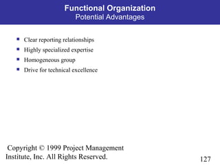 127
Copyright © 1999 Project Management
Institute, Inc. All Rights Reserved.
Functional Organization
Potential Advantages
 Clear reporting relationships
 Highly specialized expertise
 Homogeneous group
 Drive for technical excellence
 