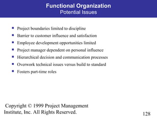 128
Copyright © 1999 Project Management
Institute, Inc. All Rights Reserved.
Functional Organization
Potential Issues
 Project boundaries limited to discipline
 Barrier to customer influence and satisfaction
 Employee development opportunities limited
 Project manager dependent on personal influence
 Hierarchical decision and communication processes
 Overwork technical issues versus build to standard
 Fosters part-time roles
 