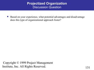 131
Copyright © 1999 Project Management
Institute, Inc. All Rights Reserved.
Projectized Organization
Discussion Question
 Based on your experience, what potential advantages and disadvantage
does this type of organizational approach foster?
 