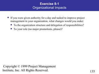 135
Copyright © 1999 Project Management
Institute, Inc. All Rights Reserved.
Exercise 8-1
Organizational Impacts
 If you were given authority for a day and tasked to improve project
management in your organization, what changes would you make:
 To the organization structure and delegation of responsibilities?
 To your role (no major promotions, please)?
 