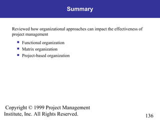 136
Copyright © 1999 Project Management
Institute, Inc. All Rights Reserved.
Summary
Reviewed how organizational approaches can impact the effectiveness of
project management
 Functional organization
 Matrix organization
 Project-based organization
 