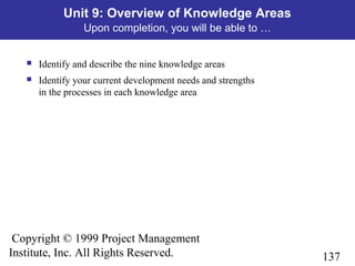 137
Copyright © 1999 Project Management
Institute, Inc. All Rights Reserved.
Unit 9: Overview of Knowledge Areas
Upon completion, you will be able to …
 Identify and describe the nine knowledge areas
 Identify your current development needs and strengths
in the processes in each knowledge area
 