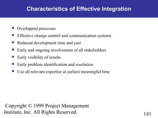 141
Copyright © 1999 Project Management
Institute, Inc. All Rights Reserved.
Characteristics of Effective Integration
 Overlapped processes
 Effective change control and communication systems
 Reduced development time and cost
 Early and ongoing involvement of all stakeholders
 Early visibility of results
 Early problem identification and resolution
 Use all relevant expertise at earliest meaningful time
 